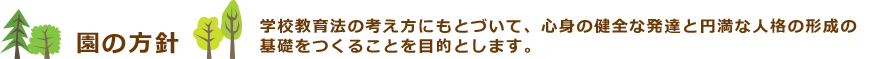 園の方針　学校教育法の考え方にもとづいて、心身の健全な発達と円満な人格の形成の基礎をつくることを目的とします。