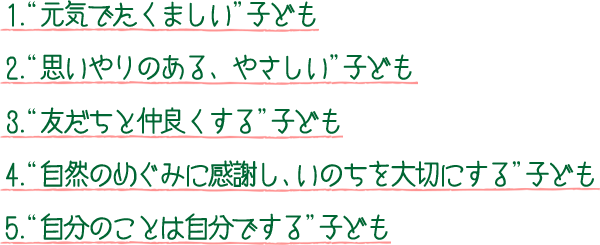 1.“元気でたくましい”子ども 2.“思いやりのある、やさしい”子ども 3.“友だちと仲良くする”子ども 4.“自然のめぐみに感謝し、いのちを大切にする”子ども 5.“自分のことは自分でする”子ども