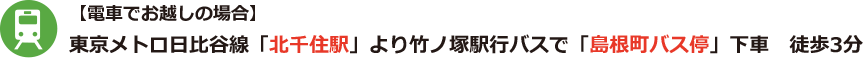 【電車でお越しの場合】 東京メトロ日比谷線「北千住駅」より竹ノ塚駅行バスで「島根町バス停」下車　徒歩3分